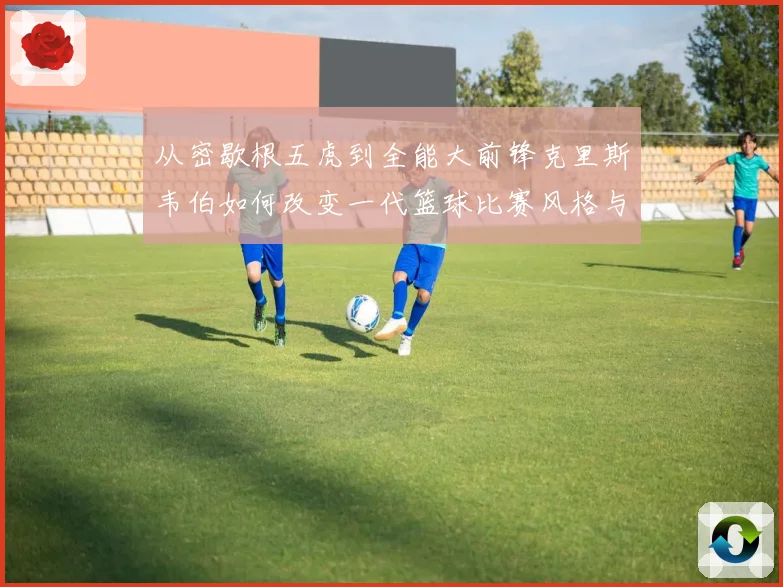 从密歇根五虎到全能大前锋克里斯韦伯如何改变一代篮球比赛风格与传奇地位解析