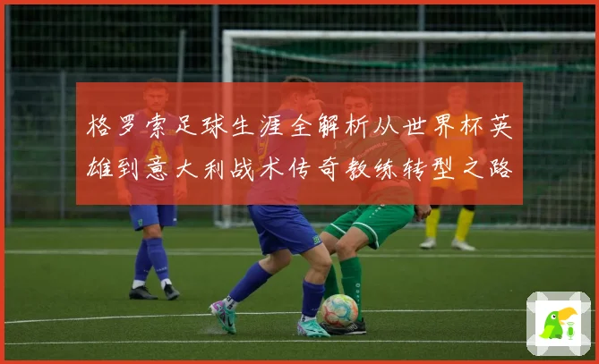 格罗索足球生涯全解析从世界杯英雄到意大利战术传奇教练转型之路