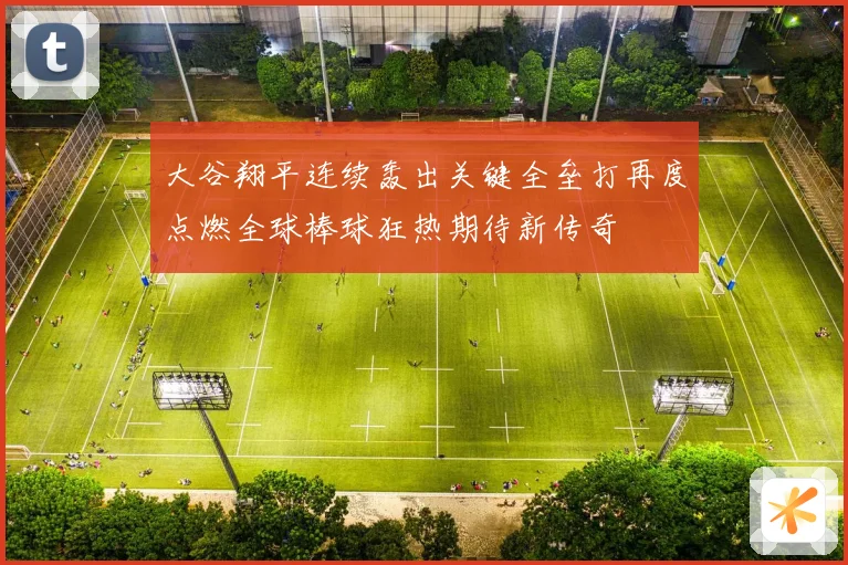 大谷翔平连续轰出关键全垒打再度点燃全球棒球狂热期待新传奇