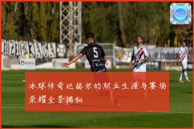 冰球传奇达赫尔的职业生涯与赛场荣耀全景揭秘