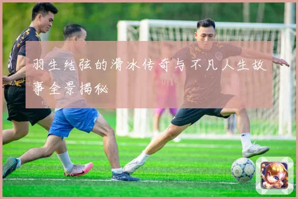 羽生结弦的滑冰传奇与不凡人生故事全景揭秘