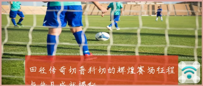 田径传奇切普科切的辉煌赛场征程与非凡成就揭秘