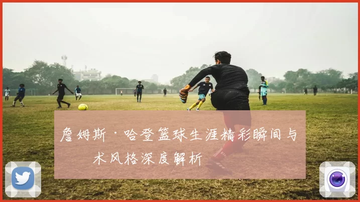 詹姆斯·哈登篮球生涯精彩瞬间与技术风格深度解析