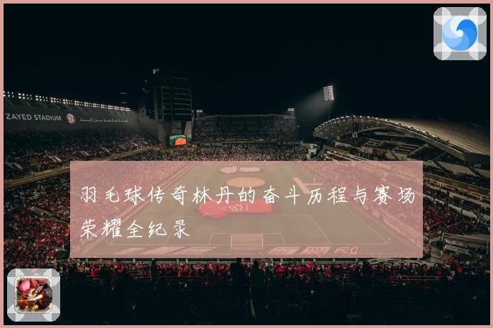 羽毛球传奇林丹的奋斗历程与赛场荣耀全纪录