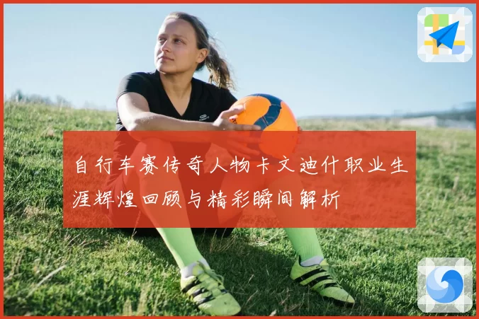 自行车赛传奇人物卡文迪什职业生涯辉煌回顾与精彩瞬间解析