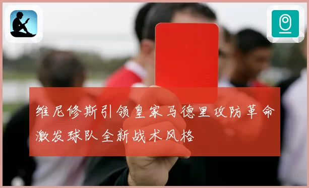 维尼修斯引领皇家马德里攻防革命激发球队全新战术风格