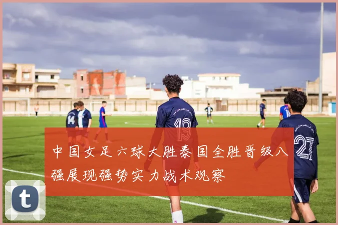 中国女足六球大胜泰国全胜晋级八强展现强势实力战术观察