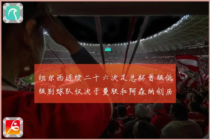 切尔西连续二十六次足总杯晋级低级别球队仅次于曼联和阿森纳创历数据研判