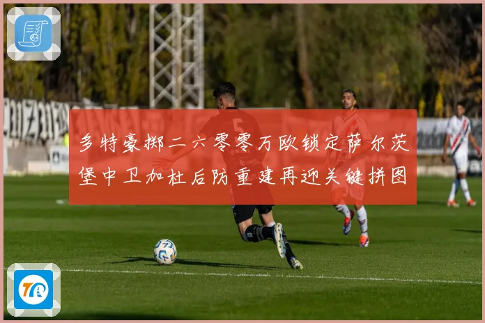 多特豪掷二六零零万欧锁定萨尔茨堡中卫加杜后防重建再迎关键拼图成长观察