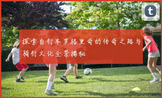 探索自行车罗格里奇的传奇之路与骑行文化全景揭秘