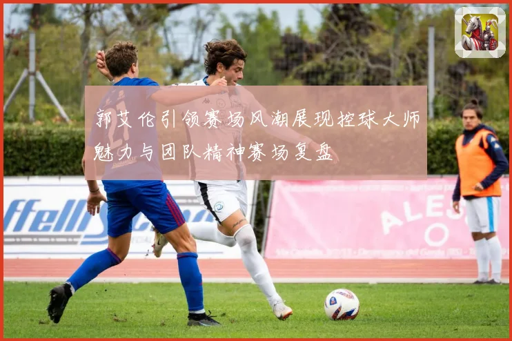 郭艾伦引领赛场风潮展现控球大师魅力与团队精神赛场复盘