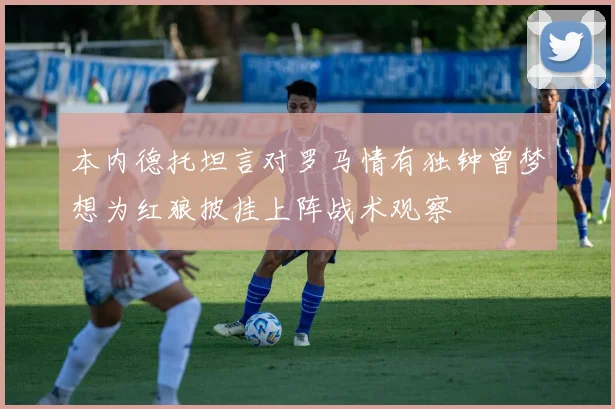 本内德托坦言对罗马情有独钟曾梦想为红狼披挂上阵战术观察