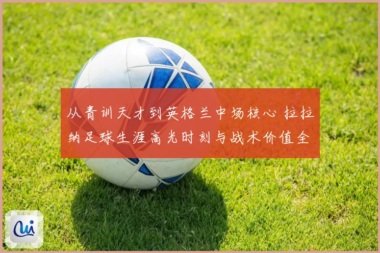 从青训天才到英格兰中场核心 拉拉纳足球生涯高光时刻与战术价值全解析