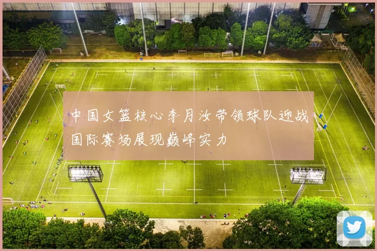 中国女篮核心李月汝带领球队迎战国际赛场展现巅峰实力