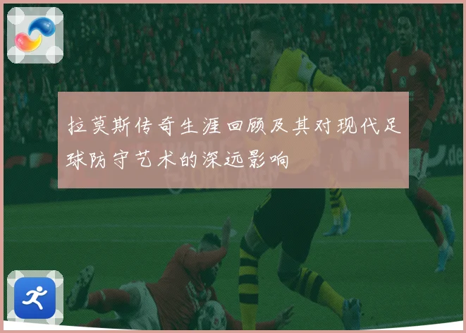 拉莫斯传奇生涯回顾及其对现代足球防守艺术的深远影响