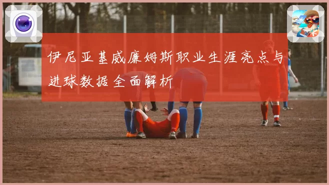 伊尼亚基威廉姆斯职业生涯亮点与进球数据全面解析