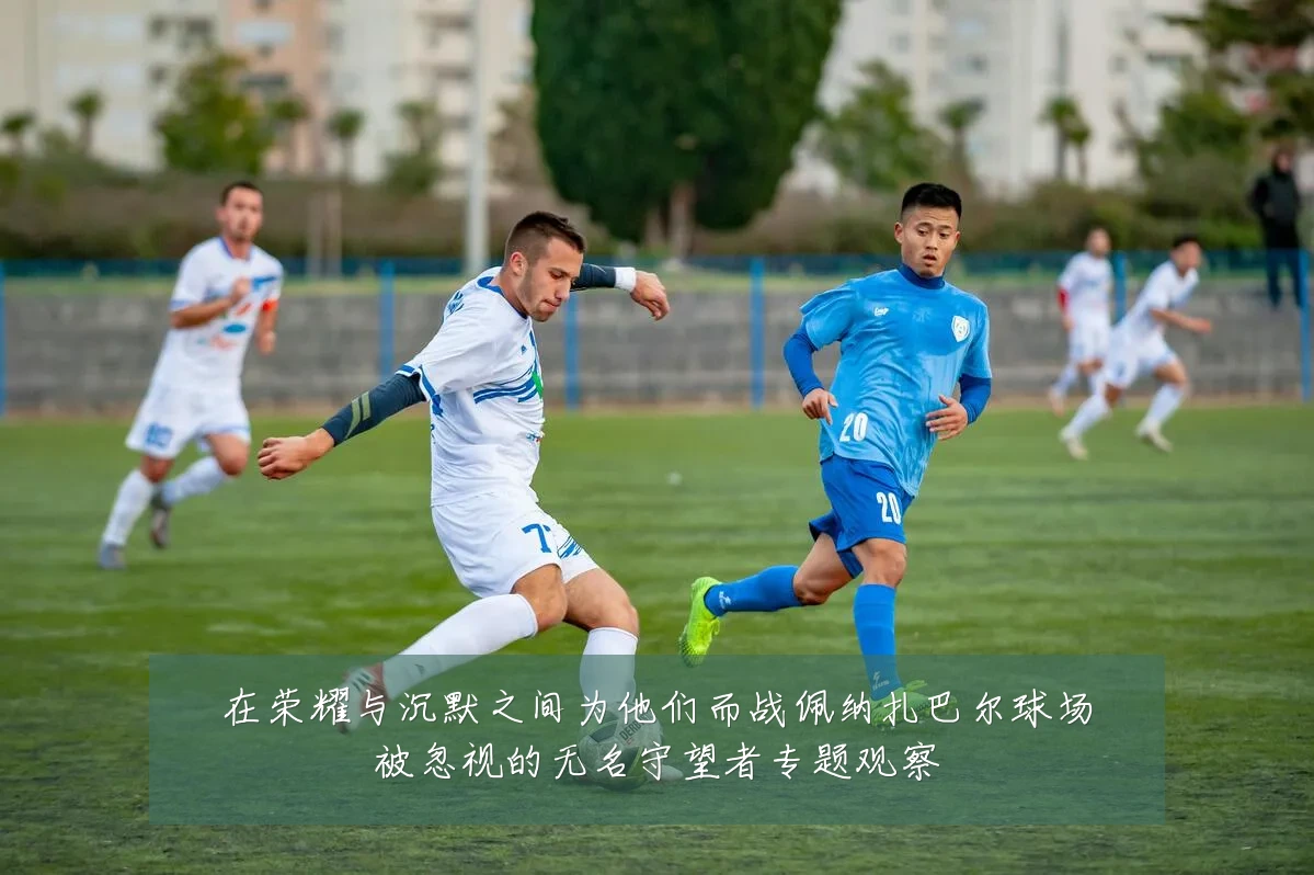 在荣耀与沉默之间为他们而战佩纳扎巴尔球场被忽视的无名守望者专题观察