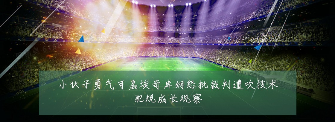 小伙子勇气可嘉埃奇库姆怒批裁判遭吹技术犯规成长观察