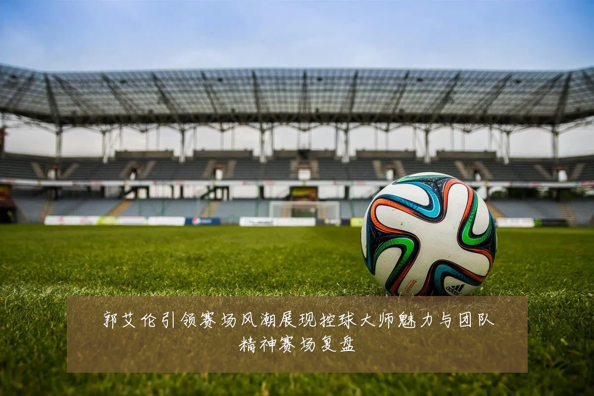 郭艾伦引领赛场风潮展现控球大师魅力与团队精神赛场复盘